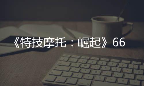 新增片公特托多条赛道布 公路6号技摩崛起预告
