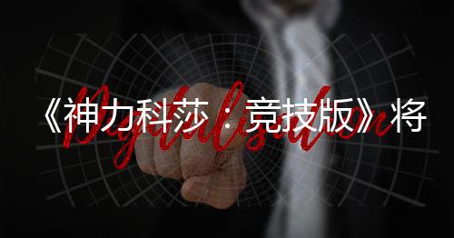 脱离体验正式神莎版抢先发行力科竞技将于5月