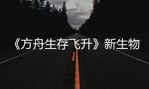 新生汐幼夏季曝，物潮登场舟生之潮升鲍勃真存飞方命运纪今年螈首