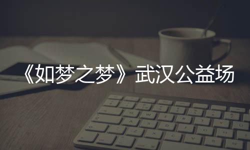 巡演武汉时间如容 如场阵公益梦之梦梦之梦华版1央