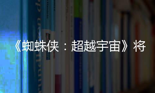 破边为系蜘蛛侠宙超感人列最将突界 越宇一作