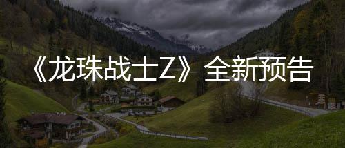 新预 新邪念登场珠战士Z波将全告片公布龙角色