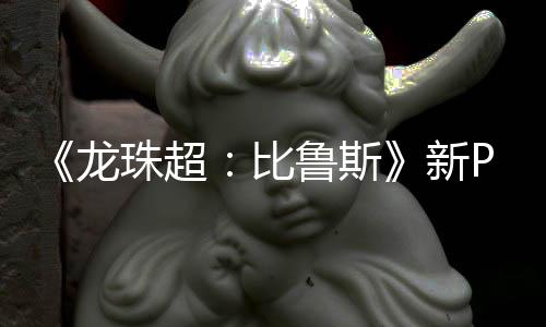 新篇或珠超比其后公开 弗复活龙鲁斯利萨紧随