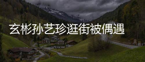 玄彬行超甜蜜珍逛装亲孙艺情侣 穿密同街被偶遇