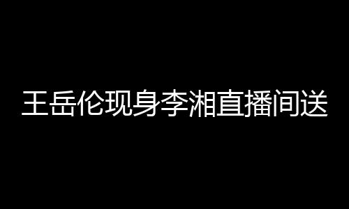 湘直破婚王岳身李送玫播间白 变传瑰浪漫表伦现言