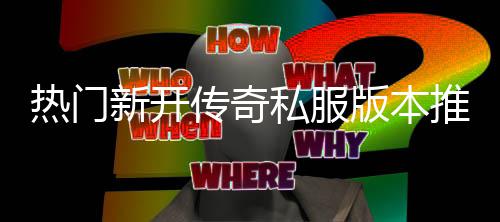 新开推荐，玩私服试版本热门传奇家必