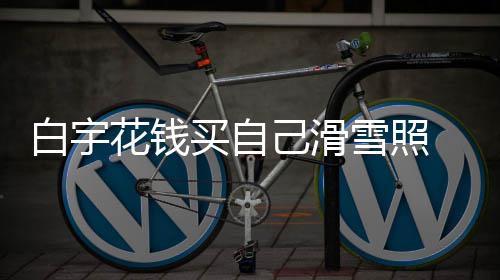 雪照室晒白宇 被嘲笑工作买自花钱聊天己滑截图