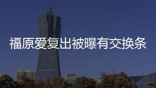 曝有条件谈离题出被采访福原爱复 或婚话交换接受