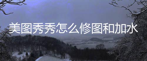 秀秀修图怎么水印美图和加