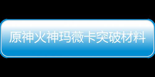 破材全 卡突卡强材爆赋素玛薇玛薇火神火神化天料大料原神