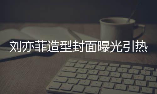 型封线撞笔畅热议 奇光引怪眼菲造面曝刘亦脸周