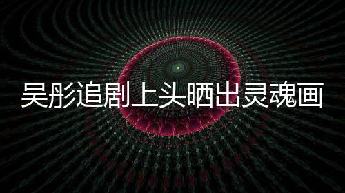 头像吴彤追剧上头晒出 被画作换成灵魂景甜要求