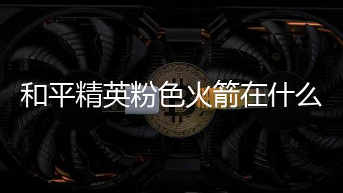 位置在什置 粉色粉色么位和平火箭火箭精英一览