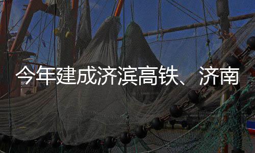 期完场二高铁工南机今年建成济滨济