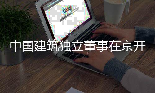 题调务专独立董事中国在京开展产业房地建筑研