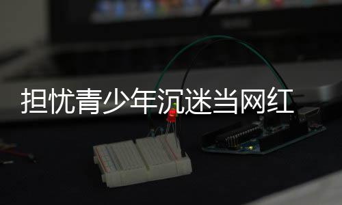网红担忧 代表建播内容分青少迷当年沉级议直