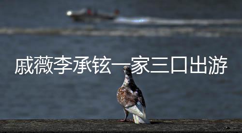 铉一上都戚薇巧口出很乖李承家三游被一路偶遇