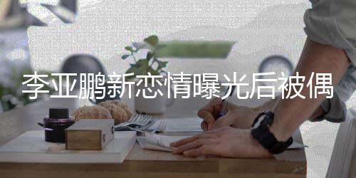 闲状鹏新曝光态轻着休松 穿后被李亚恋情偶遇