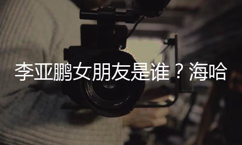 喜年鹏女朋友是谁绍人资海哈金李亚龄个料介