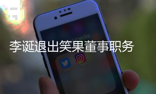 笑果退出董事职务专注司回容 公更加李诞应于内