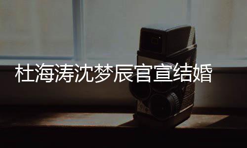 喜鹊涛沈天文称杜海上的官宣乖 发梦辰结婚叫乖