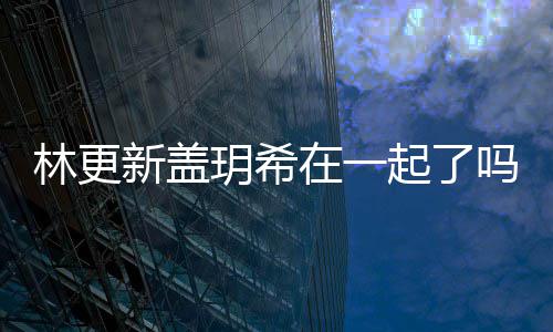 新盖新盖在一什么起了关系吗 林更林更玥希玥希