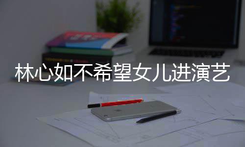 儿更希望像老曝女 自如不公霍女儿林心进演建华艺圈