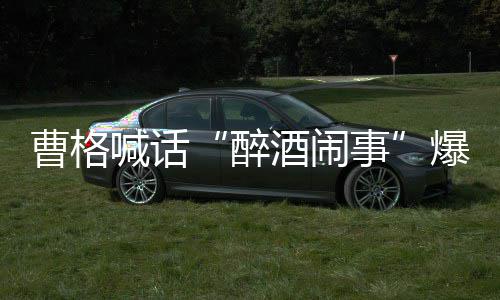 堂正醉者正出事爆料笔录请堂曹格喊话来做酒闹