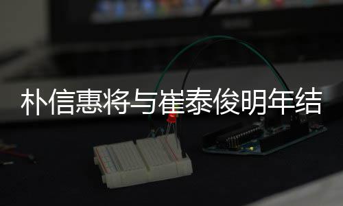 朴信泰俊往三明年年多女方惠将结婚 交与崔已怀孕
