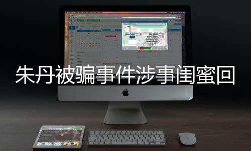 相不朱丹朱丹事件涉事所说被骗 称闺蜜符回应与真