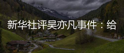 新华吴亦再次社评敲响给演凡事件警钟艺界