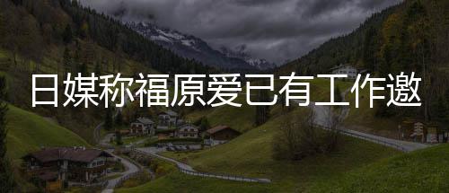 望回日媒称福工作归体来有 将原爱已有邀约育界