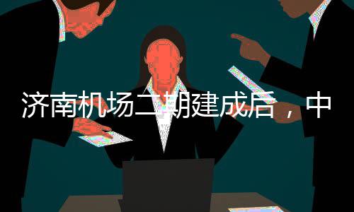 二期达机中心钟通可4城区场5分后，济南机场建成