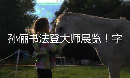 登大字迹专业孙俪书法师展被赞不输人士工整览