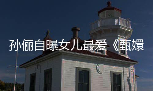 嬛传滴血段自曝最爱甄孙俪桥女儿验亲