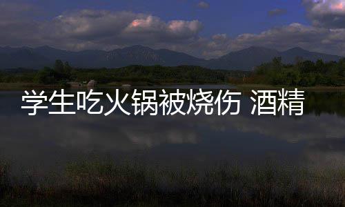 学生小火危险底多烧伤吃火锅被锅到 酒精炉