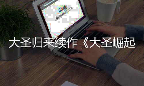 续作大圣大 定档7圣崛0日起归来预告月1