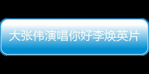片尾伟演大张值得曲 看吗唱你你好李焕英好，李焕剧情简介英