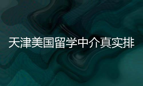 排名天津中介真实，硕士党必收藏美国留学