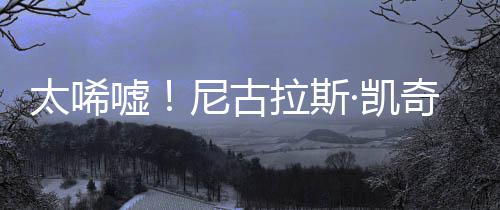 嘘曝光太唏奇败·凯产 光1告破尼古拉斯亿宣原因