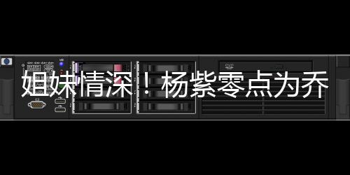 朋友点为的好紫零真正是情深乔欣庆生姐妹杨