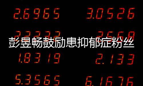 彭昱症粉丝请你畅鼓爱自励患己抑郁要更