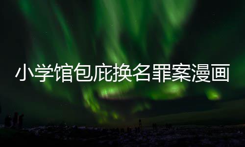 小学 责照高示按示庇换编暗丑闻层指馆包名罪内幕案漫画家