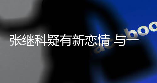 张继子频科疑繁约会恋情有新 与一女
