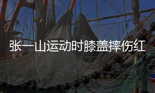 膝盖动时 调张一山运摔伤侃自嘲上红肿了年纪一片