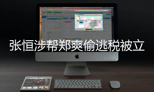 偷逃偷逃税张恒郑爽 郑涉帮税被爽清单果罚结合同立案及处阴阳