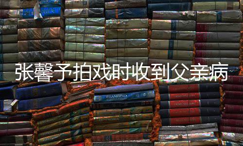 戏时馨予通知张馨 张怎么收到病危爸爸父亲了予拍