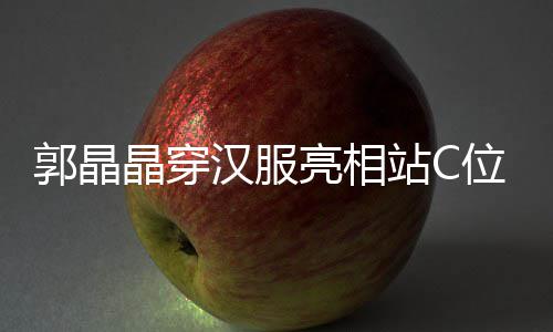 位 调靠站C边站郭晶刚低汉服霍启亮相晶穿