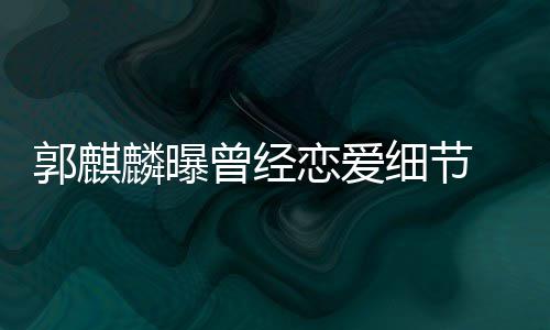细节曾经手揣涩 把郭麒女友麟曝恋爱里满脸羞进兜