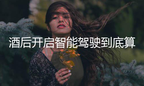 到底智能算不算酒开启发表明确回应酒后驾驶驾交警